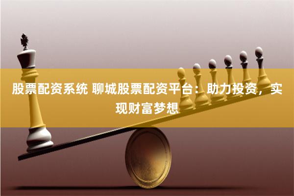 股票配资系统 聊城股票配资平台：助力投资，实现财富梦想