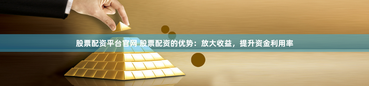 股票配资平台官网 股票配资的优势：放大收益，提升资金利用率