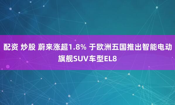 配资 炒股 蔚来涨超1.8% 于欧洲五国推出智能电动旗舰SUV车型EL8