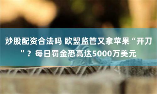 炒股配资合法吗 欧盟监管又拿苹果“开刀”？每日罚金恐高达5000万美元