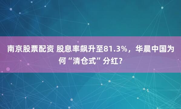 南京股票配资 股息率飙升至81.3%，华晨中国为何“清仓式”分红？