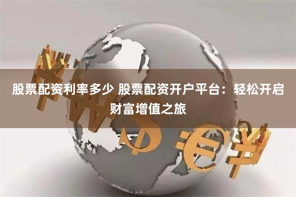 股票配资利率多少 股票配资开户平台：轻松开启财富增值之旅