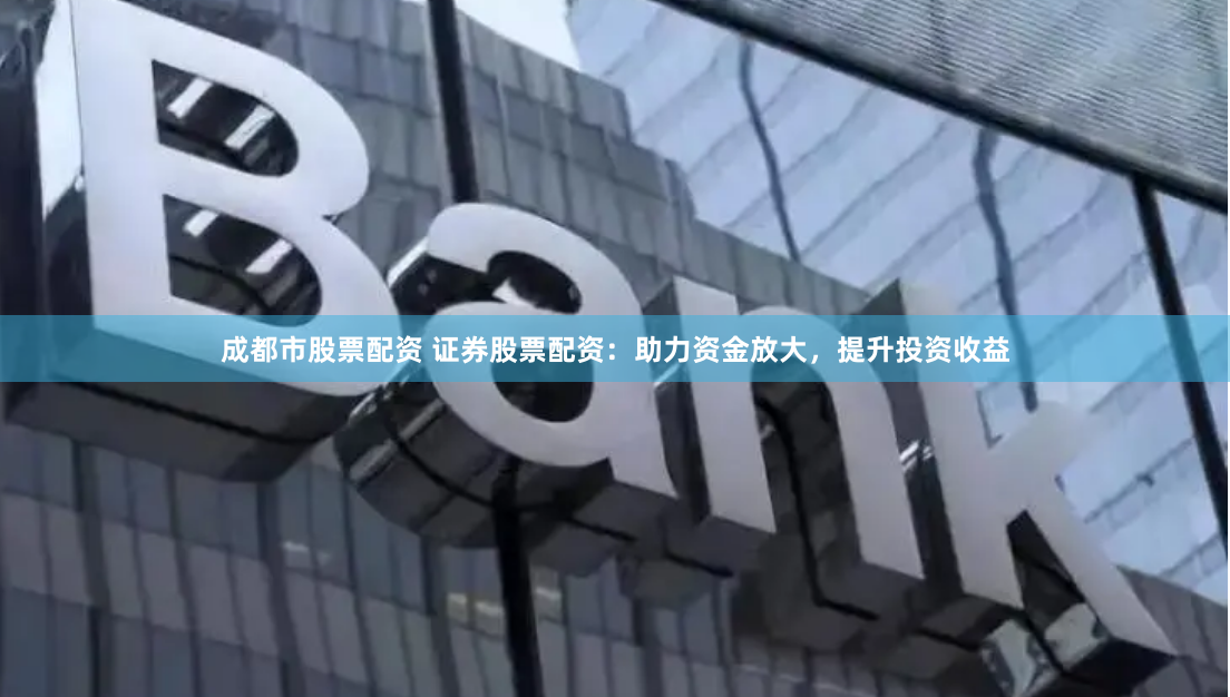 成都市股票配资 证券股票配资：助力资金放大，提升投资收益