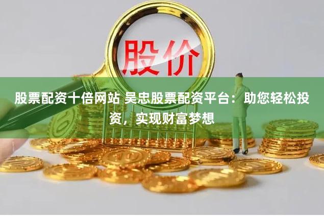 股票配资十倍网站 吴忠股票配资平台：助您轻松投资，实现财富梦想