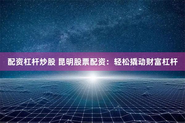 配资杠杆炒股 昆明股票配资:轻松撬动财富杠杆