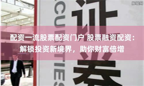 配资一流股票配资门户 股票融资配资:解锁投资新境界,助你财富倍增