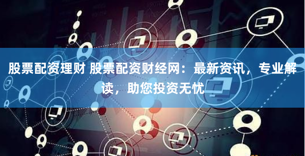 股票配资理财 股票配资财经网:最新资讯,专业解读,助您投资无忧