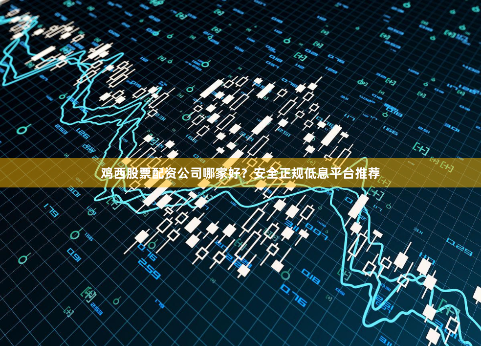 鸡西股票配资公司哪家好？安全正规低息平台推荐