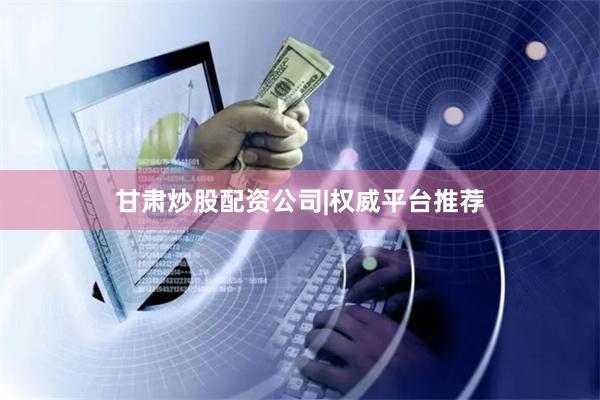 甘肃炒股配资公司|权威平台推荐